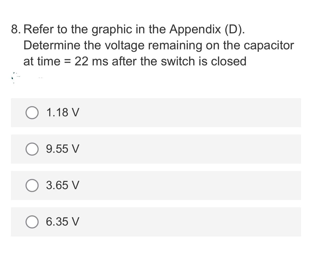 8. Refer to the graphic in the Appendix (D).
Determine the voltage remaining on the capacitor
at time = 22 ms after the switch is closed
O 1.18 V
9.55 V
3.65 V
6.35 V

