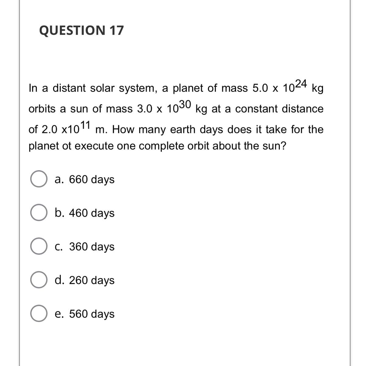 QUESTION 17
In a distant solar system, a planet of mass 5.0 x 1024
kg
orbits a sun of mass 3.0 x 1030 kg at a constant distance
of 2.0 x101 m. How many earth days does it take for the
planet ot execute one complete orbit about the sun?
a. 660 days
b. 460 days
с. 360 days
d. 260 days
е. 560 days
