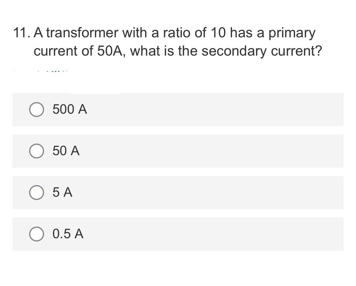 11. A transformer with a ratio of 10 has a primary
current of 50A, what is the secondary current?
500 A
50 A
5 A
0.5 A
