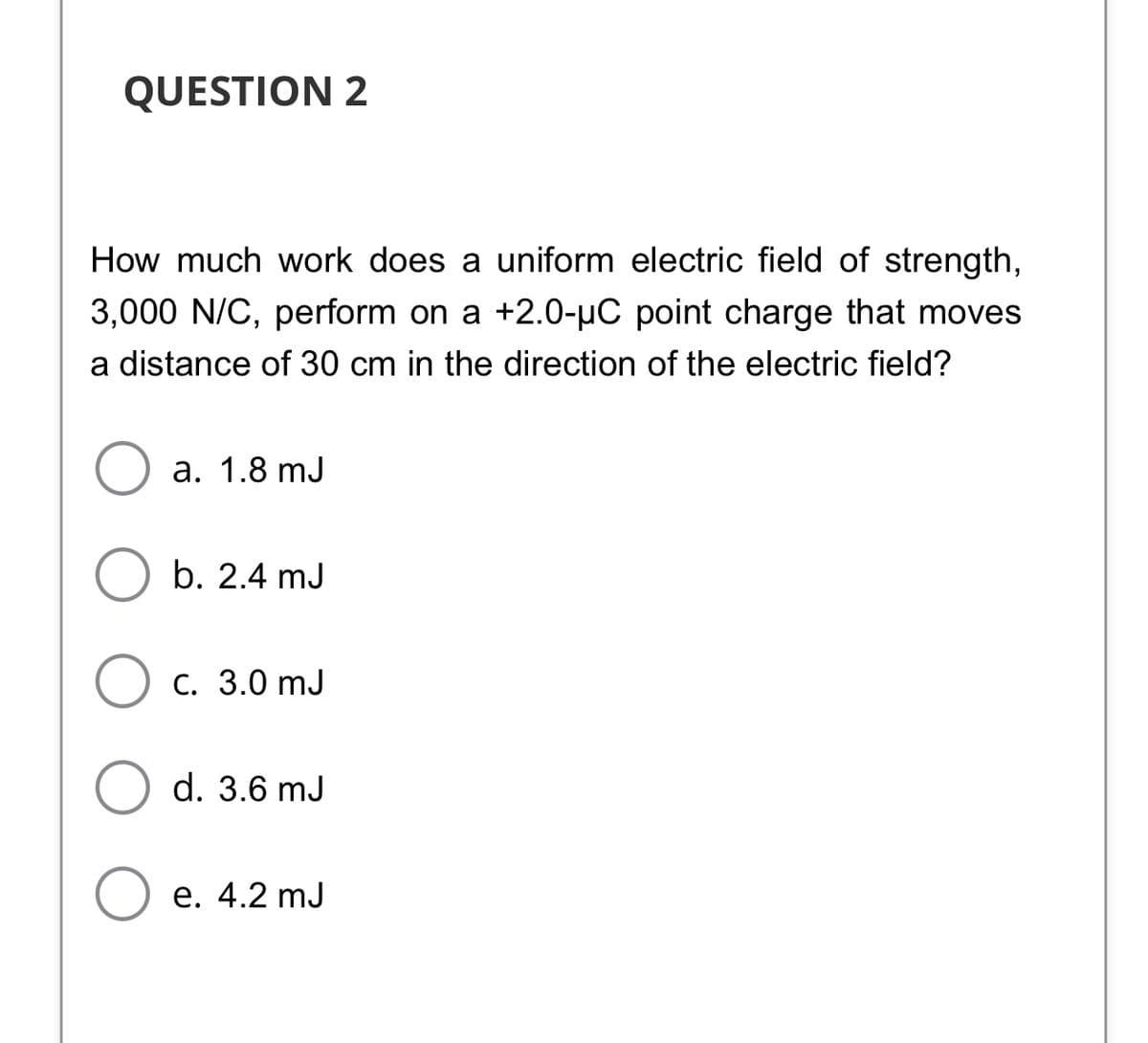 QUESTION 2
How much work does a uniform electric field of strength,
3,000 N/C, perform on a +2.0-uC point charge that moves
a distance of 30 cm in the direction of the electric field?
a. 1.8 mJ
b. 2.4 mJ
С. 3.0 mJ
d. 3.6 mJ
Ое. 4.2 mJ
