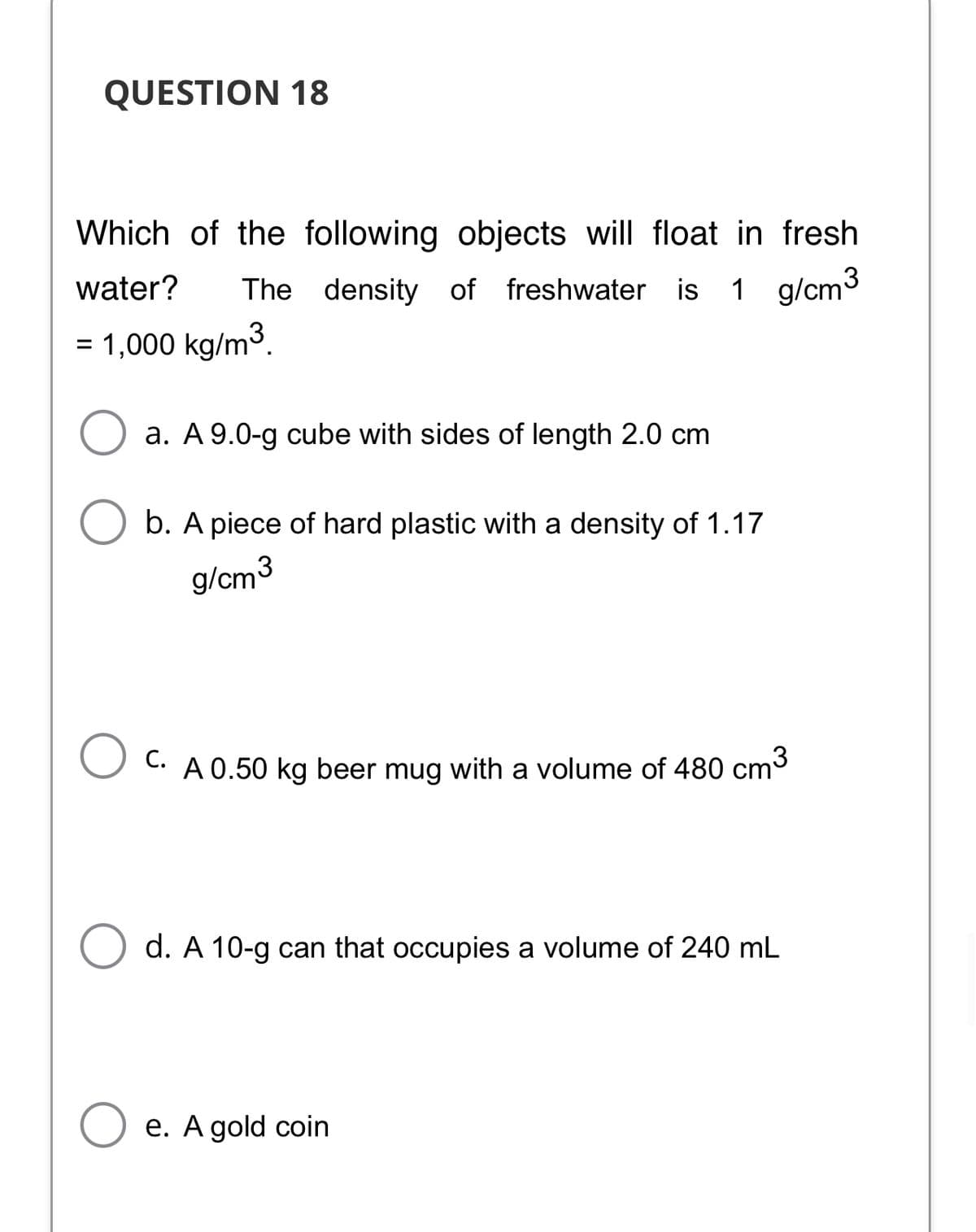 QUESTION 18
Which of the following objects will float in fresh
water?
The density of freshwater is
1 g/cm3
= 1,000 kg/m3.
a. A 9.0-g cube with sides of length 2.0 cm
b. A piece of hard plastic with a density of 1.17
g/cm3
C. A 0.50 kg beer mug with a volume of 480 cm3
d. A 10-g can that occupies a volume of 240 mL
O e. A gold coin
