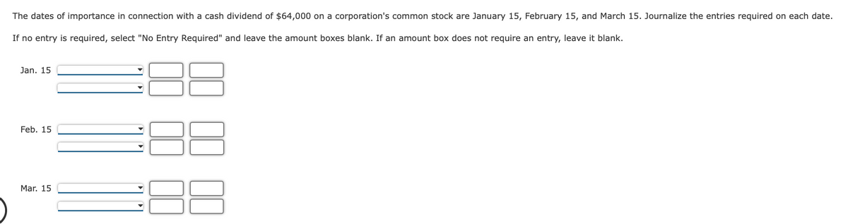 The dates of importance in connection with a cash dividend of $64,000 on a corporation's common stock are January 15, February 15, and March 15. Journalize the entries required on each date.
If no entry is required, select "No Entry Required" and leave the amount boxes blank. If an amount box does not require an entry, leave it blank.
Jan. 15
Feb. 15
Mar. 15
8