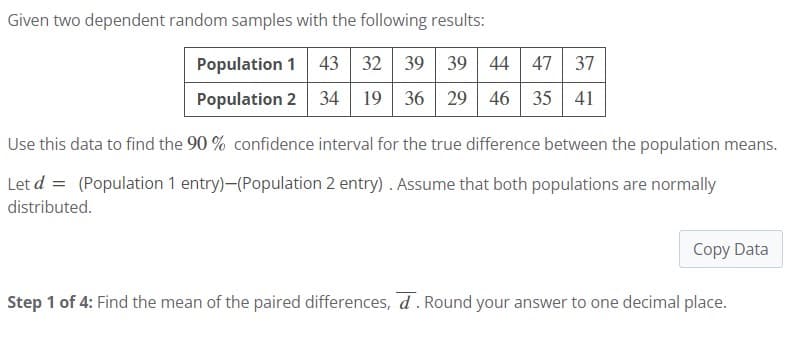 Given two dependent random samples with the following results:
Population 1 43 32 39 39 44 47 37
Population 2 34 19 36 29 46 35 41
Use this data to find the 90 % confidence interval for the true difference between the population means.
Let d = (Population 1 entry)-(Population 2 entry). Assume that both populations are normally
distributed.
Copy Data
Step 1 of 4: Find the mean of the paired differences, d. Round your answer to one decimal place.