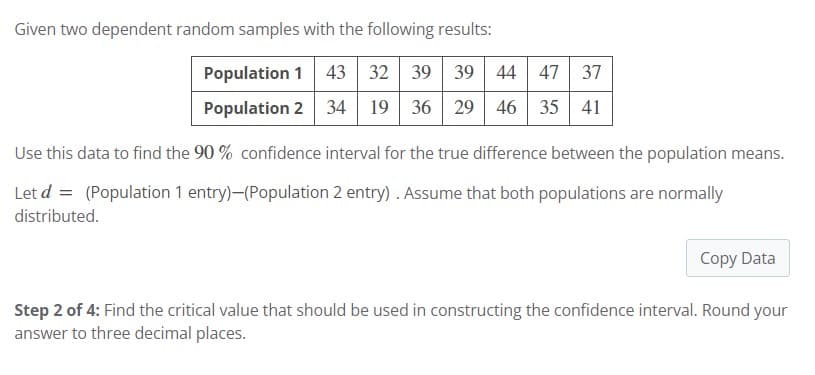 Given two dependent random samples with the following results:
Population 1 43 32 39 39
39 44 47 37
Population 2 34 19 36 29 46 35 41
Use this data to find the 90 % confidence interval for the true difference between the population means.
Let d = (Population 1 entry)-(Population 2 entry). Assume that both populations are normally
distributed.
Copy Data
Step 2 of 4: Find the critical value that should be used in constructing the confidence interval. Round your
answer to three decimal places.