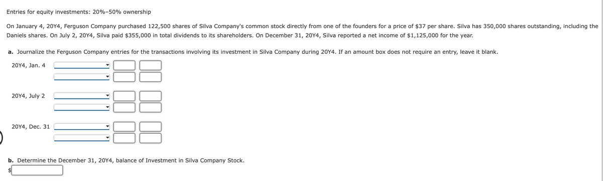 Entries for equity investments: 20%-50% ownership
On January 4, 20Y4, Ferguson Company purchased 122,500 shares of Silva Company's common stock directly from one of the founders for a price of $37 per share. Silva has 350,000 shares outstanding, including the
Daniels shares. On July 2, 20Y4, Silva paid $355,000 in total dividends to its shareholders. On December 31, 20Y4, Silva reported a net income of $1,125,000 for the year.
a. Journalize the Ferguson Company entries for the transactions involving its investment in Silva Company during 20Y4. If an amount box does not require an entry, leave it blank.
20Y4, Jan. 4
20Y4, July 2
20Y4, Dec. 31
b. Determine the December 31, 20Y4, balance of Investment in Silva Company Stock.
$