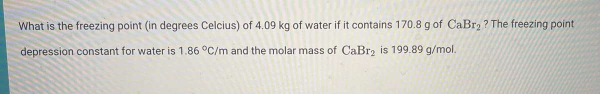 What is the freezing point (in degrees Celcius) of 4.09 kg of water if it contains 170.8 g of CaBr2 ? The freezing point
depression constant for water is 1.86 °C/m and the molar mass of CaBr, is 199.89 g/mol.
