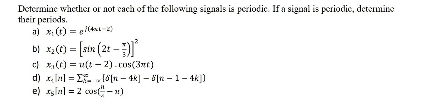 Determine whether or not each of the following signals is periodic. If a signal is periodic, determine
their periods.
a) x1(t) = ej(41t-2)
b) x2(t) = [sin (2t –
c) x3 (t) = u(t - 2).cos(3at)
= |sin
-
