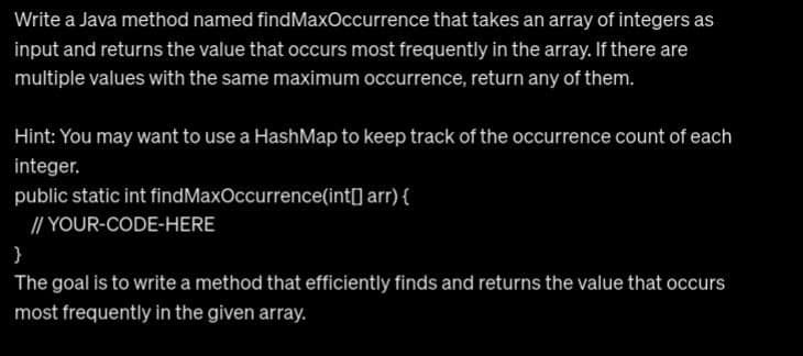 Write a Java method named findMaxOccurrence that takes an array of integers as
input and returns the value that occurs most frequently in the array. If there are
multiple values with the same maximum occurrence, return any of them.
Hint: You may want to use a HashMap to keep track of the occurrence count of each
integer.
public static int findMaxOccurrence(int[] arr) {
//YOUR-CODE-HERE
}
The goal is to write a method that efficiently finds and returns the value that occurs
most frequently in the given array.