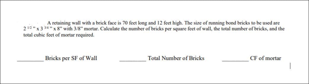 A retaining wall with a brick face is 70 feet long and 12 feet high. The size of running bond bricks to be used are
2 1/2" x 3 3/4" x 8" with 3/8" mortar. Calculate the number of bricks per square feet of wall, the total number of bricks, and the
total cubic feet of mortar required.
Bricks per SF of Wall
Total Number of Bricks
CF of mortar