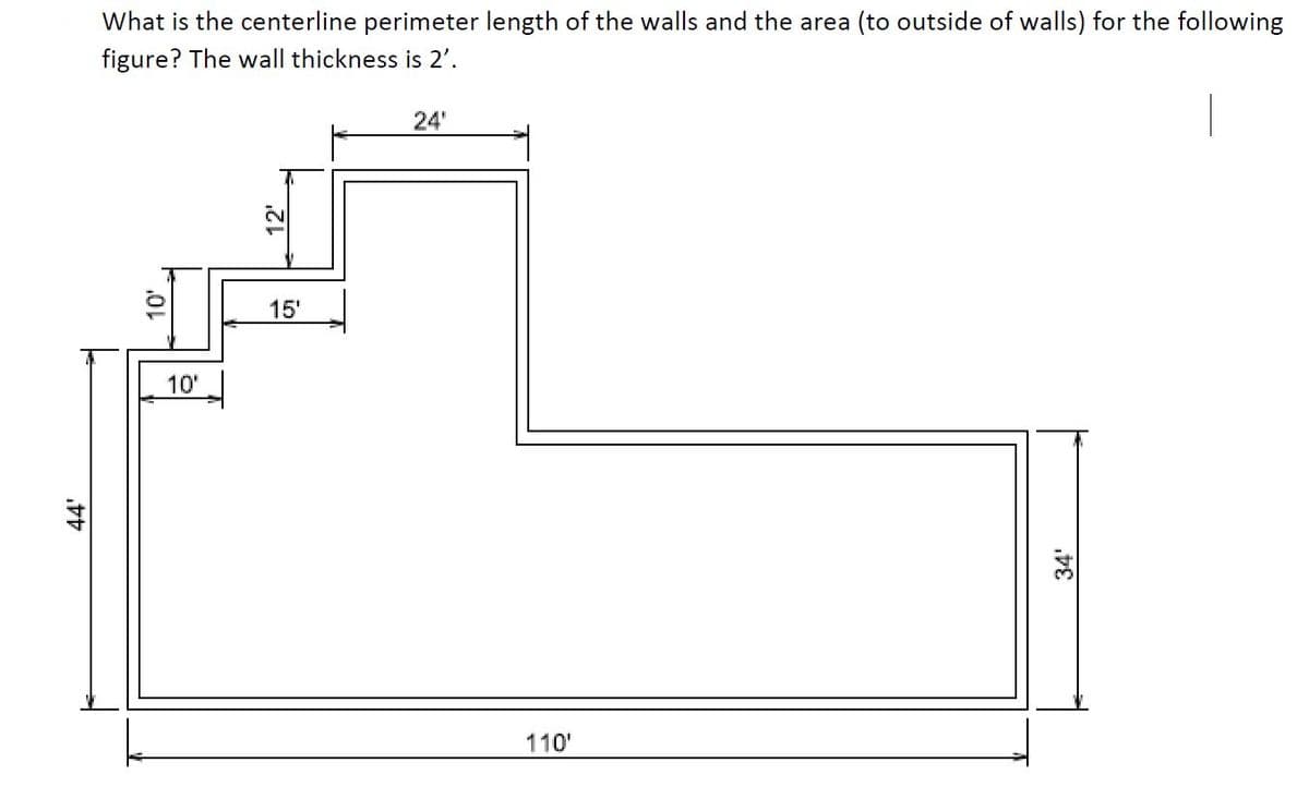 44'
What is the centerline perimeter length of the walls and the area (to outside of walls) for the following
figure? The wall thickness is 2'.
10'
10'
2
15'
24'
110'
34'