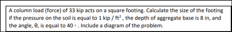 A column load (force) of 33 kip acts on a square footing. Calculate the size of the footing
if the pressure on the soil is equal to 1 kip / ft², the depth of aggregate base is 8 in, and
the angle, 8, is equal to 40°. Include a diagram of the problem.