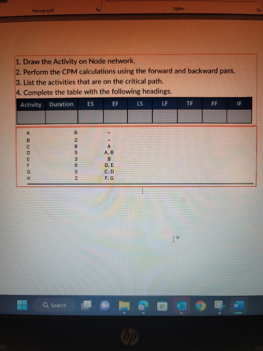 Paragraph
1. Draw the Activity on Node network.
2. Perform the CPM calculations using the forward and backward pass.
ABCDEFGH
3. List the activities that are on the critical path.
4. Complete the table with the following headings.
Activity Duration
ES
Q Search
62853652
EF
A
A, B
B
D. E
C, D
F, G
LS
Styles
hp
LF
TF
D
FF
PA
IF
E