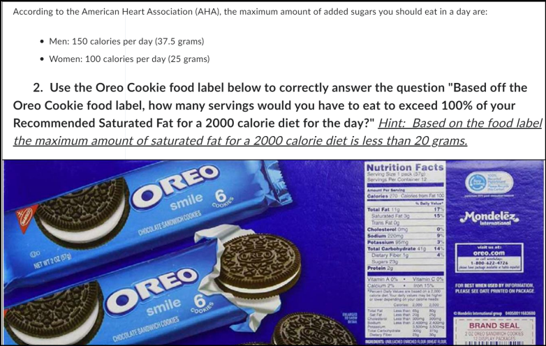 According to the American Heart Association (AHA), the maximum amount of added sugars you should eat in a day are:
• Men: 150 calories per day (37.5 grams)
Women: 100 calories per day (25 grams)
2. Use the Oreo Cookie food label below to correctly answer the question "Based off the
Oreo Cookie food label, how many servings would you have to eat to exceed 100% of your
Recommended Saturated Fat for a 2000 calorie diet for the day?" Hint: Based on the food label
the maximum amount of saturated fat for a 2000 calorie diet is less than 20 grams.
00
NET WT 2 02 (57)
OREO
smile 6
CHOCOLATE SANDWICH COOKIES
COREO
smile
CHOCOLATE SANDWICH COOKIES
COOKIES
6
COOKIES
BELARUS
10 SADN
Nutrition Facts
Serving Size 1 pack (57)
Servings Per Container 12
Amunt Per Serving
Calories 220 Calones from Fat 100
Total Fat 119
Saturated Fat 3g
Trans Fat Og
Cholesterol Omg
Sodium 220mg
Potassium mg
Protein 29
0%
9
3%
Total Carbohydrate 410 14%
Dietary Fiber 19
Sugars 23g
Vitamin A 0%.
Calcum 2
Fever Daly
calore det
Tow For
Daily Value
17%
15%
Vitamin C 0%
Iron 15%
tha
Less than 20
be highe
2.000 2,500
ng
2
thanong ng
than 2400 2400
3,500mg 3500mg
3000 3799
yda
NGREDENTS UNLEADED ERINED FLOUR MEAT FLOUR
Mondelez,
International
visit us at:
oreo.com
1-800-422-4726
package
FOR BEST WHEN USED BY INFORMATION,
PLEASE SEE DATE PRINTED ON PACKAGE
Bundelic International pp 400011683600
BRAND SEAL
202 OREO SANDWICH COOKIES
12 DISPLAY PACKAGES