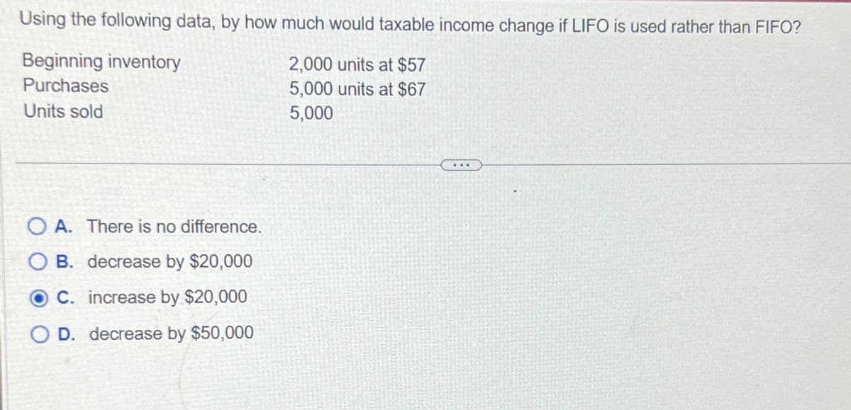 Using the following data, by how much would taxable income change if LIFO is used rather than FIFO?
Beginning inventory
Purchases
2,000 units at $57
5,000 units at $67
5,000
Units sold
OA. There is no difference.
OB. decrease by $20,000
C. increase by $20,000
O D. decrease by $50,000