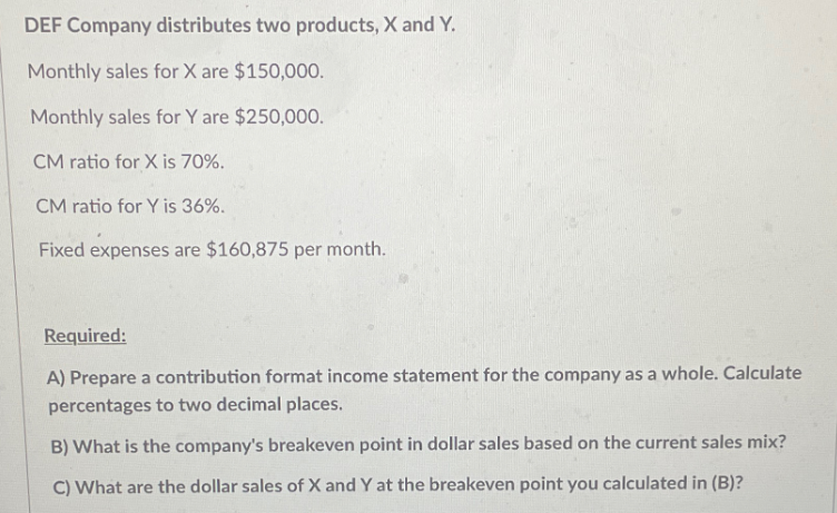 DEF Company distributes two products, X and Y.
Monthly sales for X are $150,000.
Monthly sales for Y are $250,000.
CM ratio for X is 70%.
CM ratio for Y is 36%.
Fixed expenses are $160,875 per month.
Required:
A) Prepare a contribution format income statement for the company as a whole. Calculate
percentages to two decimal places.
B) What is the company's breakeven point in dollar sales based on the current sales mix?
C) What are the dollar sales of X and Y at the breakeven point you calculated in (B)?