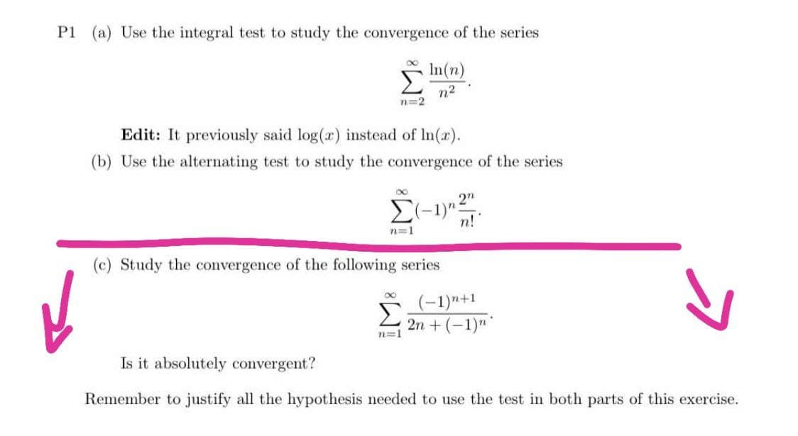 P1 (a) Use the integral test to study the convergence of the series
In(n)
n²
n=2
Edit: It previously said log(x) instead of ln(x).
(b) Use the alternating test to study the convergence of the series
8
2n
Σ(-1)" n!
n=1
(c) Study the convergence of the following series
n=1
(-1)"+1
2n + (−1)n
Is it absolutely convergent?
Remember to justify all the hypothesis needed to use the test in both parts of this exercise.