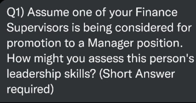 Q1) Assume
Supervisors
one of your Finance
is being considered for
promotion to a Manager position.
How might you assess this person's
leadership skills? (Short Answer
required)