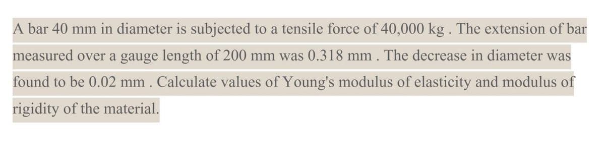 A bar 40 mm in diameter is subjected to a tensile force of 40,000 kg . The extension of bar
measured over a gauge length of 200 mm was 0.318 mm. The decrease in diameter was
found to be 0.02 mm. Calculate values of Young's modulus of elasticity and modulus of
rigidity of the material.