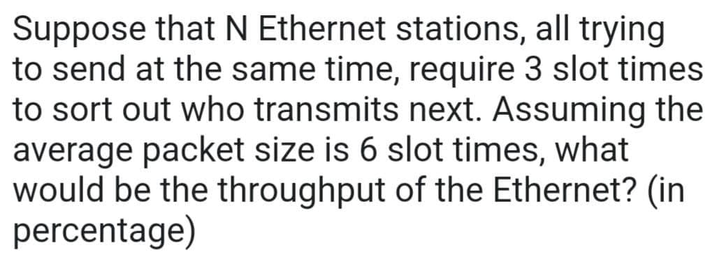 Suppose that N Ethernet stations, all trying
to send at the same time, require 3 slot times
to sort out who transmits next. Assuming the
average packet size is 6 slot times, what
would be the throughput of the Ethernet? (in
percentage)