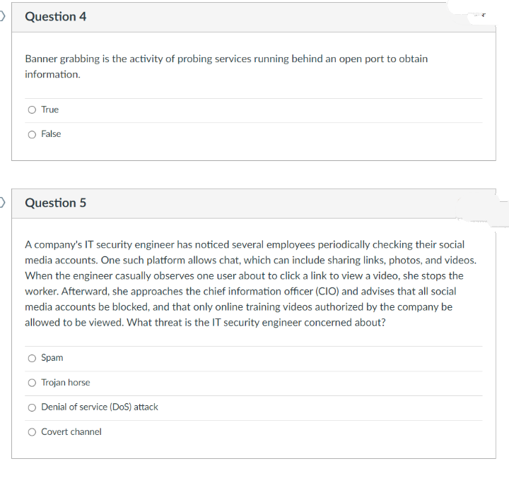 Question 4
Banner grabbing is the activity of probing services running behind an open port to obtain
information.
O True
O False
Question 5
A company's IT security engineer has noticed several employees periodically checking their social
media accounts. One such platform allows chat, which can include sharing links, photos, and videos.
When the engineer casually observes one user about to click a link to view a video, she stops the
worker. Afterward, she approaches the chief information officer (CIO) and advises that all social
media accounts be blocked, and that only online training videos authorized by the company be
allowed to be viewed. What threat is the IT security engineer concerned about?
O Spam
O Trojan horse
O Denial of service (DoS) attack
O Covert channel
