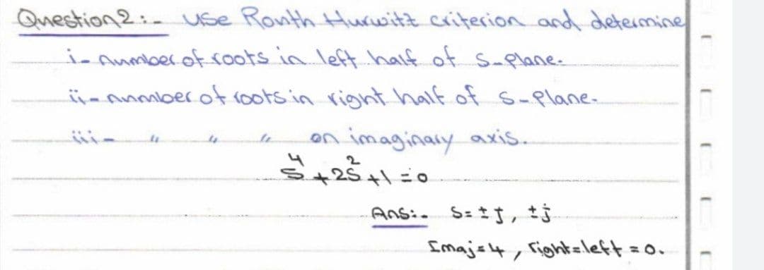 Question 2: use Ronth Hurwitz criterion and determine
i-Aumber of roots in left half of S-plane.
ii- number of roots in right half of s-Plane-
4
on imaginary axis.
5+25+1=0
Ans: S= ±j, tj
Imajs, fight=left = 0.
E
(
[
J