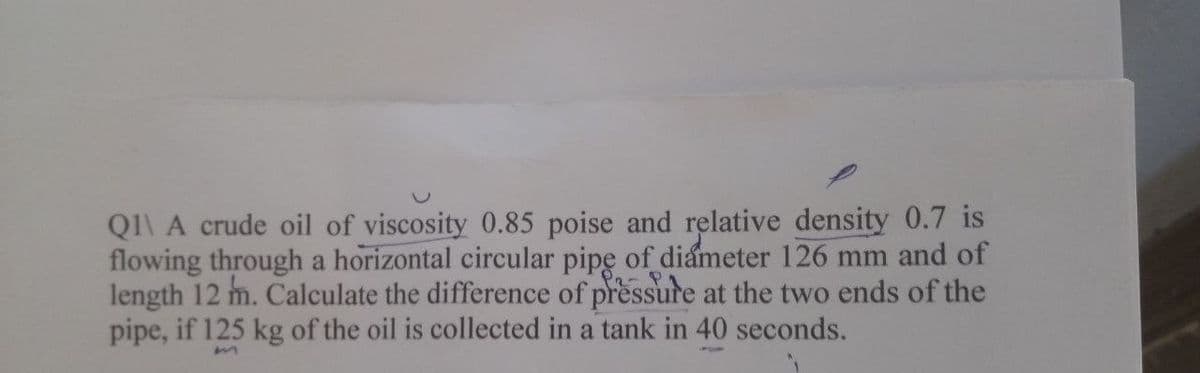 Q1\ A crude oil of viscosity 0.85 poise and relative density 0.7 is
flowing through a horizontal circular pipe of diameter 126 mm and of
length 12 m. Calculate the difference of pressure at the two ends of the
pipe, if 125 kg of the oil is collected in a tank in 40 seconds.