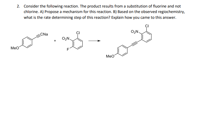 2. Consider the following reaction. The product results from a substitution of fluorine and not
chlorine. A) Propose a mechanism for this reaction. B) Based on the observed regiochemistry,
what is the rate determining step of this reaction? Explain how you came to this answer.
CI
O,N.
CNa
O2N.
MeO
MeO

