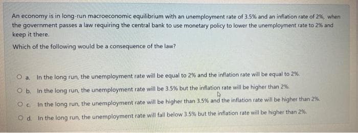 An economy is in long-run macroeconomic equilibrium with an unemployment rate of 3.5% and an inflation rate of 2%, when
the government passes a law requiring the central bank to use monetary policy to lower the unemployment rate to 2% and
keep it there.
Which of the following would be a consequence of the law?
O a. In the long run, the unemployment rate will be equal to 2% and the inflation rate will be equal to 2%.
O b. In the long run, the unemployment rate will be 3.5% but the inflation rate will be higher than 2%:
Oc In the long run, the unemployment rate will be higher than 3.5% and the inflation rate will be higher than 2%.
O d. In the long run, the unemployment rate will fall below 3.5% but the inflation rate will be higher than 29%.
