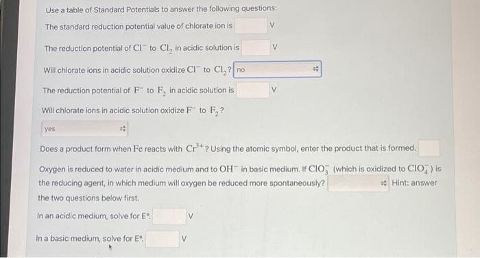 Use a table of Standard Potentials to answer the following questions:
The standard reduction potential value of chlorate ion is
V
V
The reduction potential of CI to Cl, in acidic solution is
Will chlorate ions in acidic solution oxidize CI" to Cl, ? no
The reduction potential of F to F, in acidic solution is
V.
Will chlorate ions in acidic solution oxidize F to F, ?
yes
Does a product form when Fe reacts with Cr*? Using the atomic symbol, enter the product that is formed.
Oxygen is reduced to water in acidic medium and to OH in basic medium. If CIO, (which is oxidized to CIO,) is
* Hint: answer
the reducing agent, in which medium will oxygen be reduced more spontaneously?
the two questions below first.
In an acidic medium, solve for E.
In a basic medium, solve for E°.
V
