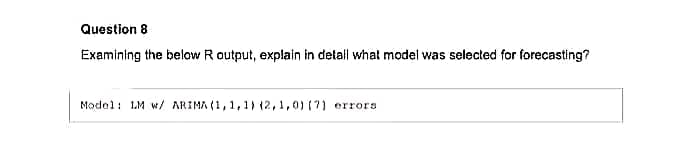 Question 8
Examining the below R output, explain in detall what model was selected for forecasting?
Model: LM w/ ARIMA (1,,1,1) (2,1,0) (7) errors
