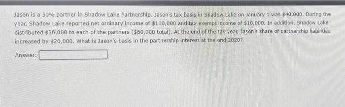 Jason is a 50% partner in Shadow Lake Partnership. Jason's tax basis in Shadow Lake on January 1 was $40,000. During the
year, Shadow Lake reported net ordinary income of $100,000 and tax exempt income of $10,000. In addition, Shadow Lake
distributed $30,000 to each of the partners ($60,000 total). At the end of the tax year, Jason's share of partnership liabilities
increased by $20,000. What is Jason's basis in the partnership interest at the end 20207
Answer:
