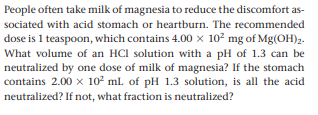People often take milk of magnesia to reduce the discomfort as-
sociated with acid stomach or heartburn. The recommended
dose is 1 teaspoon, which contains 4.00 x 102 mg of Mg(OH)2.
What volume of an HCI solution with a pH of 1.3 can be
neutralized by one dose of milk of magnesia? If the stomach
contains 2.00 x 102 ml. of pH 1.3 solution, is all the acid
neutralized? If not, what fraction is neutralized?

