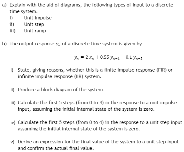 a) Explain with the aid of diagrams, the following types of input to a discrete
time system.
i)
ii)
ii)
Unit impulse
Unit step
Unit ramp
b) The output response y, of a discrete time system is given by
Yn = 2 x, + 0.55 yn-1 – 0.1 yn-2
i) State, giving reasons, whether this is a finite impulse response (FIR) or
infinite impulse response (IIR) system.
i) Produce a block diagram of the system.
i) Calculate the first 5 steps (from 0 to 4) in the response to a unit impulse
input, assuming the initial internal state of the system is zero.
iv) Calculate the first 5 steps (from 0 to 4) in the response to a unit step input
assuming the initial internal state of the system is zero.
v) Derive an expression for the final value of the system to a unit step input
and confirm the actual final value.
