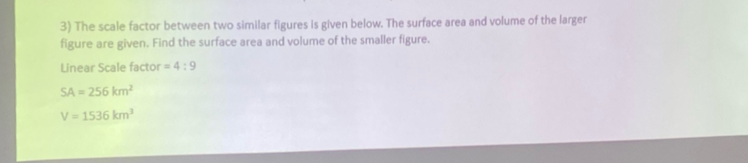 3) The scale factor between two similar figures is given below. The surface area and volume of the larger
figure are given. Find the surface area and volume of the smaller figure.
Linear Scale factor = 4:9
SA = 256 km²
V = 1536 km³