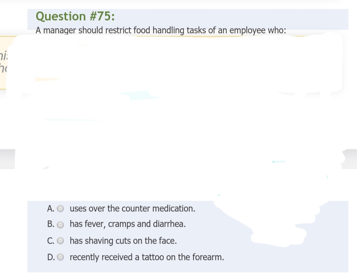 hi
70
Question #75:
A manager should restrict food handling tasks of an employee who:
A. O uses over the counter medication.
B.
has fever, cramps and diarrhea.
C. O has shaving cuts on the face.
D. O recently received a tattoo on the forearm.