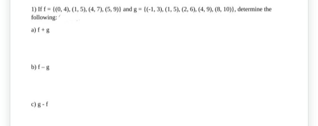 1) If f = {(0, 4), (1, 5), (4, 7), (5, 9)) and g = {(-1, 3), (1, 5), (2, 6), (4, 9), (8, 10)), determine the
following:
a) f+g
b) f-g
c) g-f