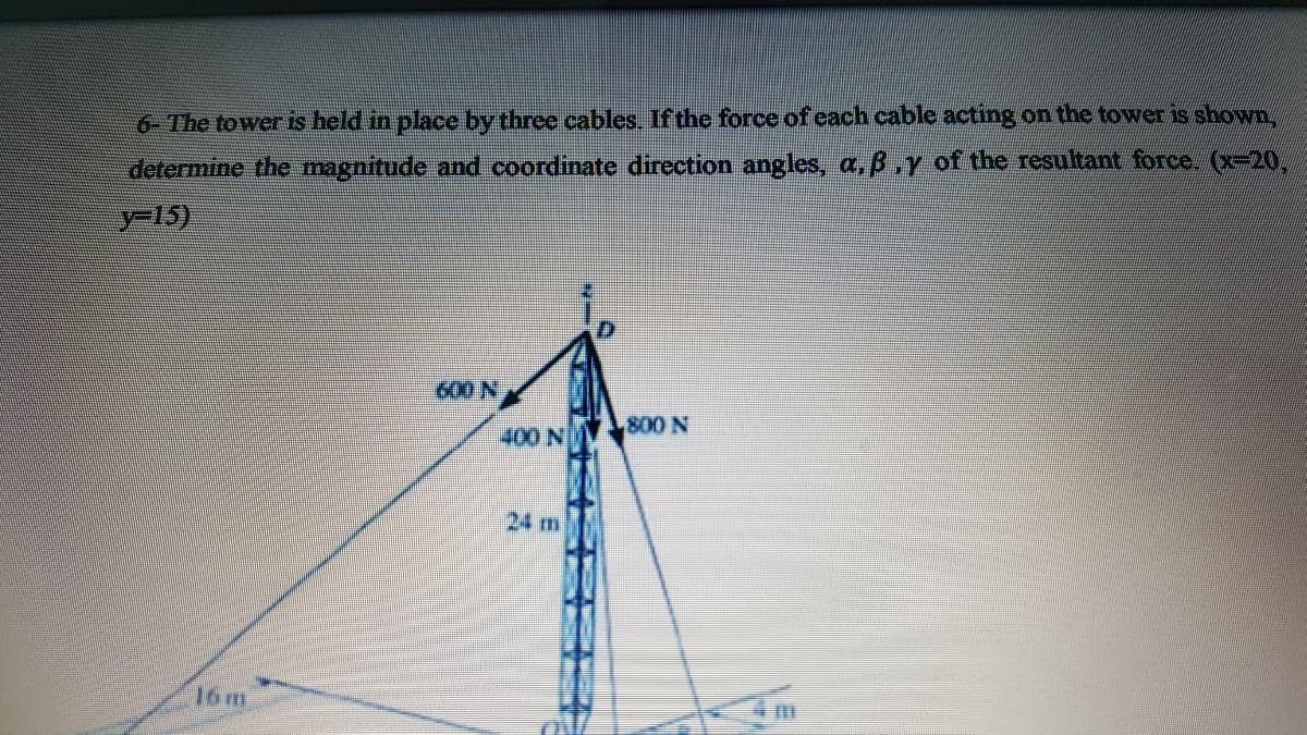 6- The tower is held in place by three cables. If the force of each cable acting on the tower is show
determine the magnitude and coordinate direction angles, a,B.y of the resultant force. (x-20,
y-15)
600 N
800 N
400 N
24 m
16m
