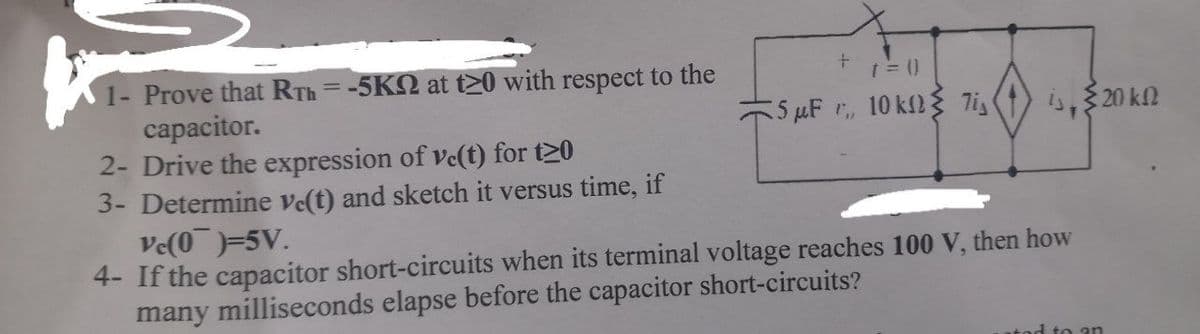 1- Prove that RTh =-5K2 at t20 with respect to the
capacitor.
2- Drive the expression of ve(t) for t20
3- Determine ve(t) and sketch it versus time, if
Ve(0)=5V.
4- If the capacitor short-circuits when its terminal voltage reaches 100 V, then how
many milliseconds elapse before the capacitor short-circuits?
%3D
5 µF r, 10 k2{ 7i
is, $20 k2
tod to an
