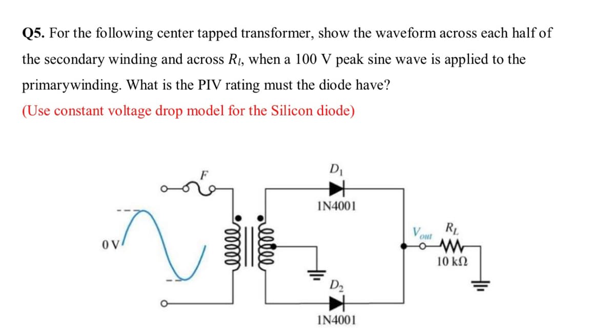 Q5. For the following center tapped transformer, show the waveform across each half of
the secondary winding and across R1, when a 100 V peak sine wave is applied to the
primarywinding. What is the PIV rating must the diode have?
(Use constant voltage drop model for the Silicon diode)
DI
IN4001
R1
out
OV
10 kN
IN4001
elle
lelll
