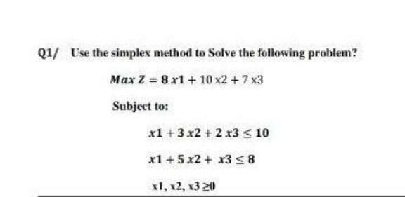 Q1/ Use the simplex method to Solve the following problem?
Max Z 8 x1+ 10 x2 + 7 x3
Subject to:
x1 +3 x2 + 2 x3 < 10
x1 +5 x2 + x3 S8
х1, к2, к3 20
