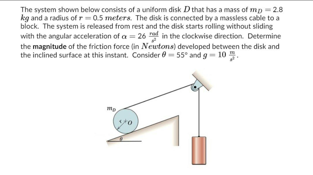The system shown below consists of a uniform disk D that has a mass of mp = 2.8
kg and a radius of r = 0.5 meters. The disk is connected by a massless cable to a
block. The system is released from rest and the disk starts rolling without sliding
with the angular acceleration of a = 26 rad in the clockwise direction. Determine
the magnitude of the friction force (in Newtons) developed between the disk and
the inclined surface at this instant. Consider 0 = 55° and g= 10 m.
s2
mp
