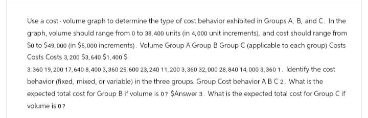 Use a cost-volume graph to determine the type of cost behavior exhibited in Groups A, B, and C. In the
graph, volume should range from 0 to 38, 400 units (in 4,000 unit increments), and cost should range from
$0 to $49,000 (in $5,000 increments). Volume Group A Group B Group C (applicable to each group) Costs
Costs Costs 3,200 $3,640 $1,400 $
3,360 19,200 17,640 8,400 3,360 25,600 23,240 11,200 3, 360 32,000 28,840 14,000 3,3601. Identify the cost
behavior (fixed, mixed, or variable) in the three groups. Group Cost behavior A B C 2. What is the
expected total cost for Group B if volume is 0? $Answer 3. What is the expected total cost for Group C if
volume is 0?