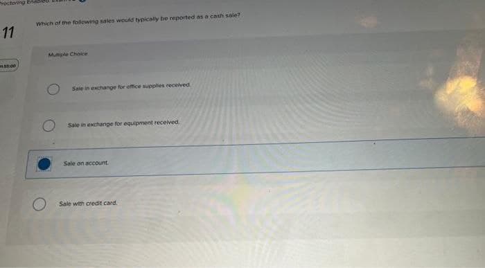 Proctoring Enable
11
Which of the following sales would typically be reported as a cash sale?
15:00
Multiple Choice
Sale in exchange for office supplies received
Sale in exchange for equipment received.
Sale on account.
Sale with credit card.