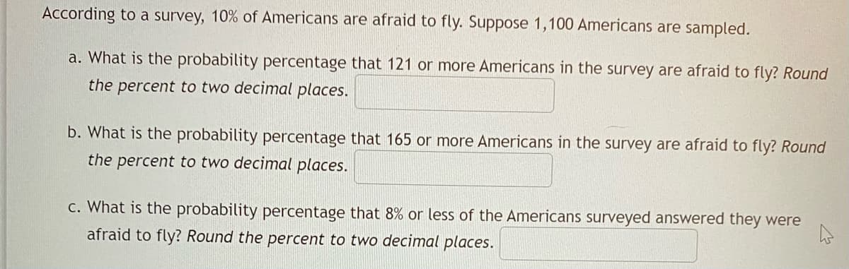 According to a survey, 10% of Americans are afraid to fly. Suppose 1,100 Americans are sampled.
a. What is the probability percentage that 121 or more Americans in the survey are afraid to fly? Round
the percent to two decimal places.
b. What is the probability percentage that 165 or more Americans in the survey are afraid to fly? Round
the percent to two decimal places.
c. What is the probability percentage that 8% or less of the Americans surveyed answered they were
afraid to fly? Round the percent to two decimal places.
