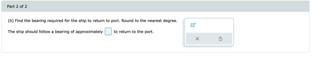 Part 2 of 2
(b) Find the bearing required for the ship to return to port. Round to the nearest degree.
The ship should follow a bearing of approximately
to return to the port.
