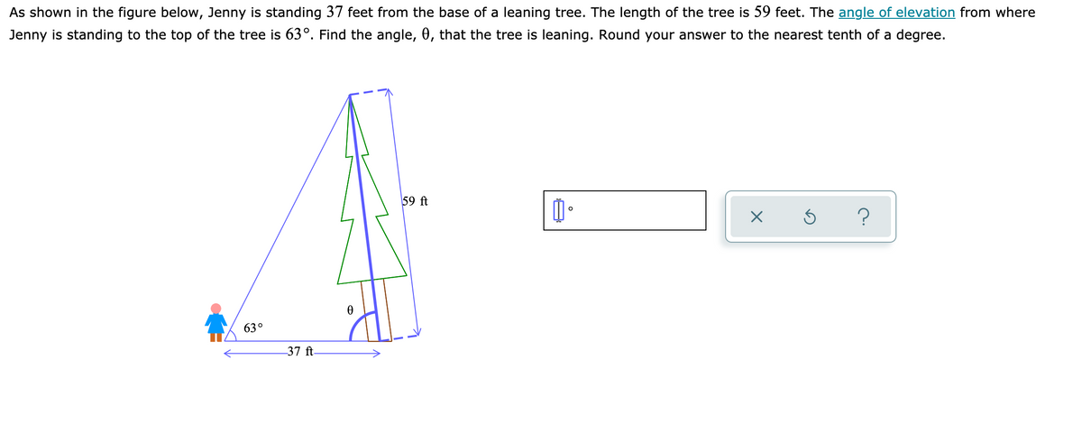 As shown in the figure below, Jenny is standing 37 feet from the base of a leaning tree. The length of the tree is 59 feet. The angle of elevation from where
Jenny is standing to the top of the tree is 63°. Find the angle, 0, that the tree is leaning. Round your answer to the nearest tenth of a degree.
59 ft
63°
37 ft
