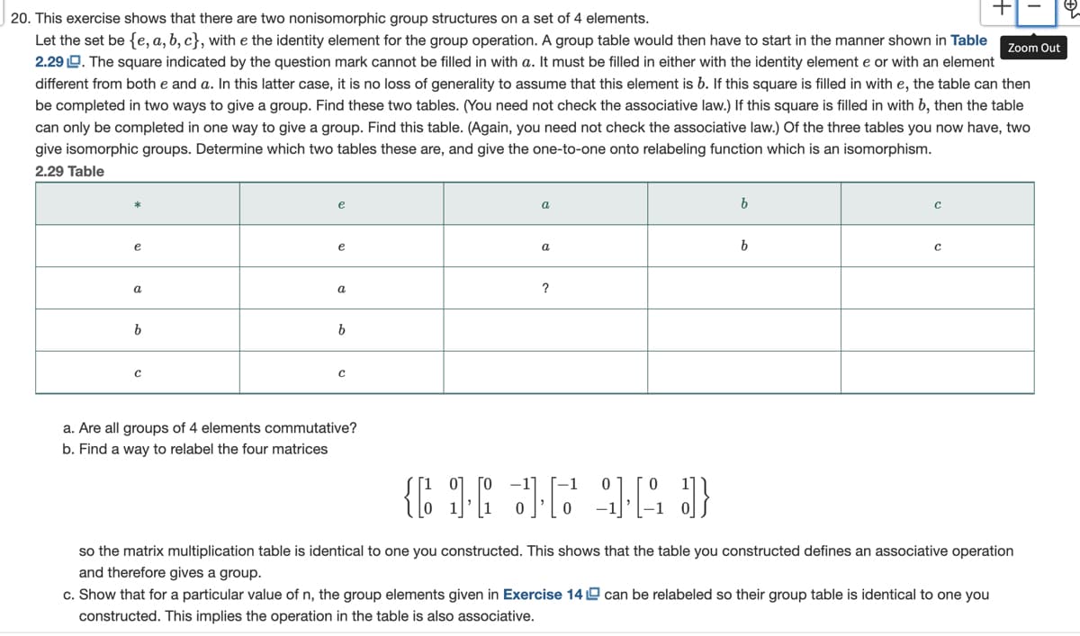 20. This exercise shows that there are two nonisomorphic group structures on a set of 4 elements.
Let the set be {e, a, b, c}, with e the identity element for the group operation. A group table would then have to start in the manner shown in Table
2.29 D. The square indicated by the question mark cannot be filled in with a. It must be filled in either with the identity element e or with an element
different from both e and a. In this latter case, it is no loss of generality to assume that this element is b. If this square is filled in with e, the table can then
be completed in two ways to give a group. Find these two tables. (You need not check the associative law.) If this square is filled in with b, then the table
can only be completed in one way to give a group. Find this table. (Again, you need not check the associative law.) Of the three tables you now have, two
Zoom Out
give isomorphic groups. Determine which two tables these are, and give the one-to-one onto relabeling function which is an isomorphism.
2.29 Table
e
a
e
e
a
a
a
?
b.
a. Are all groups of 4 elements commutative?
b. Find a way to relabel the four matrices
so the matrix multiplication table is identical to one you constructed. This shows that the table you constructed defines an associative operation
and therefore gives a group.
c. Show that for a particular value of n, the group elements given in Exercise 14 D can be relabeled so their group table is identical to one you
constructed. This implies the operation in the table is also associative.
