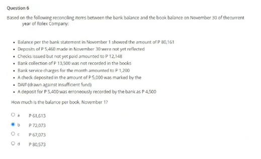Question 6
Based on the following reconciling items between the bank balance and the book balance on November 30 of thecurrent
year of Rolex Company:
• Balance per the bank staternent in November 1 showed the amount of P 80,161
• Deposits of P 5,460 made in November 30 were not yot reflected
• hecks issued but not yet paid amounted to P 12,148
• Bank collection of P 13,500 was not recorded in the books
• Bank service charges for the month amounted to P 1,200
• A check deposited in the amount of P5,000 was marked by the
• DAJF (drawn against insufficient fund)
• A deposit for P5,400 was erroneously recorded by the bank as P 4,500
How much is the balance per book, November 1?
P61,613
P 72,073
P 67,073
P 80,573
