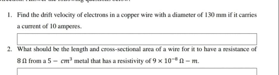 1. Find the drift velocity of electrons in a copper wire with a diameter of 130 mm if it carries
a current of 10 amperes.
2. What should be the length and cross-sectional area of a wire for it to have a resistance of
80 from a 5 - cm3 metal that has a resistivity of 9 x 10-8 - m.
