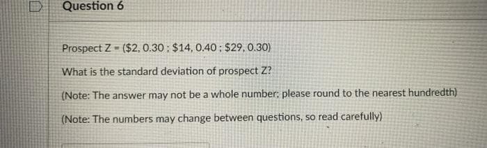 Question 6
Prospect Z ($2, 0.30 ; $14, 0.40; $29, 0.30)
What is the standard deviation of prospect Z?
(Note: The answer may not be a whole number: please round to the nearest hundredth)
(Note: The numbers may change between questions, so read carefully)
